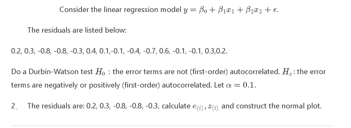 Consider the linear regression model y = Bo + B₁x1 + B₂X2 + €.
The residuals are listed below:
0.2, 0.3, -0.8, -0.8, -0.3, 0.4, 0.1,-0.1, -0.4, -0.7, 0.6, -0.1, -0.1, 0.3,0.2.
:
Do a Durbin-Watson test Ho the error terms are not (first-order) autocorrelated. H: the error
terms are negatively or positively (first-order) autocorrelated. Let a = = 0.1.
2. The residuals are: 0.2, 0.3, -0.8, -0.8, -0.3, calculate e(i), (i) and construct the normal plot.