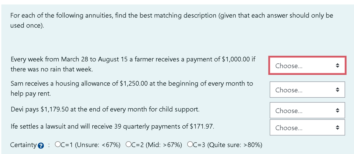 For each of the following annuities, find the best matching description (given that each answer should only be
used once).
Every week from March 28 to August 15 a farmer receives a payment of $1,000.00 if
there was no rain that week.
Sam receives a housing allowance of $1,250.00 at the beginning of every month to
help pay rent.
Devi pays $1,179.50 at the end of every month for child support.
Ife settles a lawsuit and will receive 39 quarterly payments of $171.97.
Certainty OC=1 (Unsure: <67%) OC=2 (Mid: >67%) OC=3 (Quite sure: >80%)
Choose...
Choose...
Choose...
Choose...
◆
◄►
♦