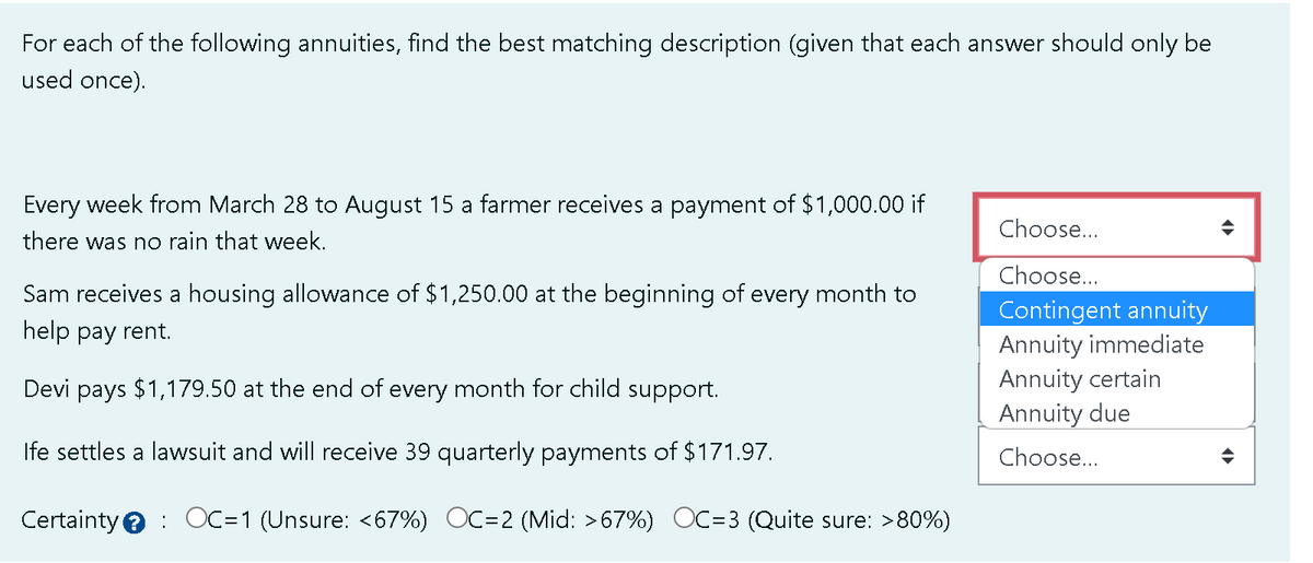 For each of the following annuities, find the best matching description (given that each answer should only be
used once).
Every week from March 28 to August 15 a farmer receives a payment of $1,000.00 if
there was no rain that week.
Sam receives a housing allowance of $1,250.00 at the beginning of every month to
help pay rent.
Devi pays $1,179.50 at the end of every month for child support.
Ife settles a lawsuit and will receive 39 quarterly payments of $171.97.
Certainty OC=1 (Unsure: <67%) OC=2 (Mid: >67%) OC=3 (Quite sure: >80%)
Choose...
Choose...
Contingent annuity
Annuity immediate
Annuity certain
Annuity due
Choose...