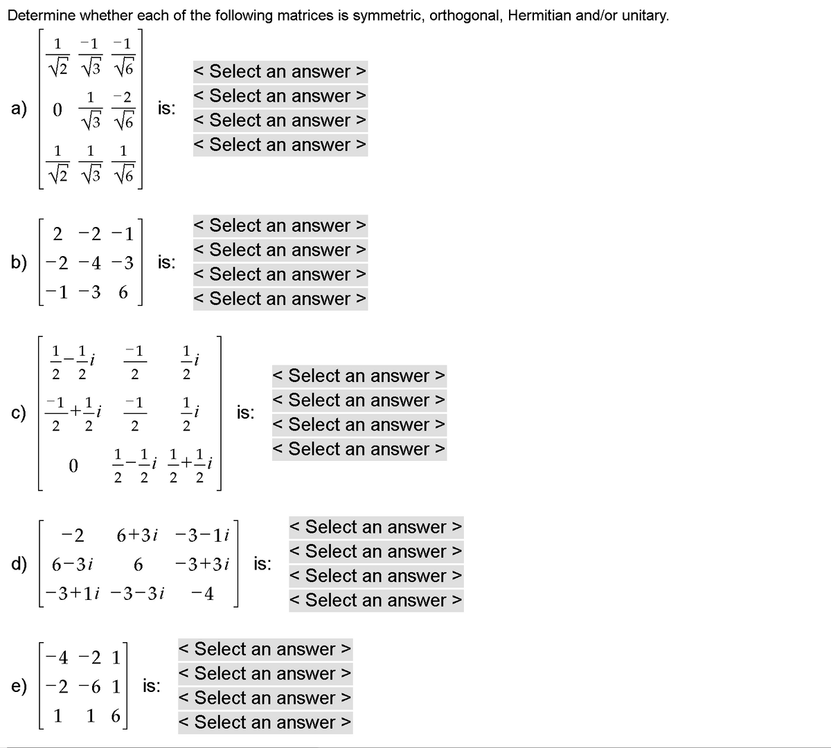 Determine whether each of the following matrices is symmetric, orthogonal, Hermitian and/or unitary.
1
-1
1
< Select an answer >
-2
< Select an answer >
а)
is:
< Select an answer >
< Select an answer >
1
< Select an answer >
-2 -1
< Select an answer >
b) |-2 -4 –3
is:
< Select an answer >
-1 -3 6
< Select an answer >
1
-1
< Select an answer >
< Select an answer >
c)
-1
-1
is:
< Select an answer >
2
< Select an answer >
1
1
< Select an answer >
-2
6+3i -3-1i
< Select an answer >
is:
< Select an answer >
d)
6-3i
6.
-3+3i
-3+1i -3-3i
- 4
< Select an answer >
< Select an answer >
4 -2 1
< Select an answer >
e) |-2
6 1
is:
< Select an answer >
1
1 6
< Select an answer >
