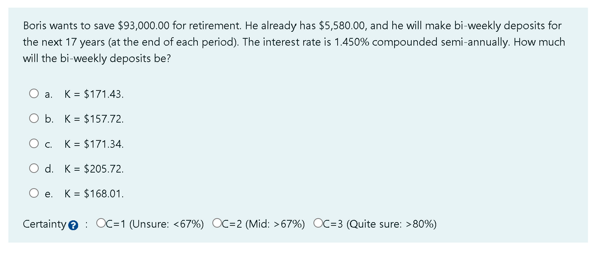 Boris wants to save $93,000.00 for retirement. He already has $5,580.00, and he will make bi-weekly deposits for
the next 17 years (at the end of each period). The interest rate is 1.450% compounded semi-annually. How much
will the bi-weekly deposits be?
K = $171.43.
O b. K = $157.72.
a.
C. K = $171.34.
O d. = $205.72.
O e. K = $168.01.
Certainty OC=1 (Unsure: <67%) OC=2 (Mid: >67%) OC=3 (Quite sure: >80%)