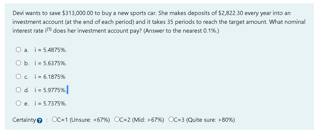 Devi wants to save $313,000.00 to buy a new sports car. She makes deposits of $2,822.30 every year into an
investment account (at the end of each period) and it takes 35 periods to reach the target amount. What nominal
interest rate i(¹) does her investment account pay? (Answer to the nearest 0.1%.)
a.
i = 5.4875%.
O b. i 5.6375%.
O c.
e.
i = 6.1875%
d. i 5.9775%.
i = 5.7375%.
Certainty OC=1 (Unsure: <67%) OC=2 (Mid: >67%) OC=3 (Quite sure: >80%)