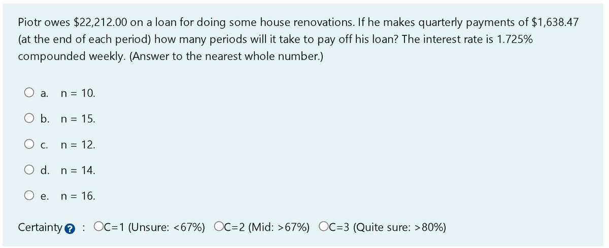 Piotr owes $22,212.00 on a loan for doing some house renovations. If he makes quarterly payments of $1,638.47
(at the end of each period) how many periods will it take to pay off his loan? The interest rate is 1.725%
compounded weekly. (Answer to the nearest whole number.)
a.
n = 10.
O b. n = 15.
O c. n = 12.
O d. n = 14.
O e.
n = 16.
Certainty OC=1 (Unsure: <67%) OC-2 (Mid: >67%) OC=3 (Quite sure: >80%)