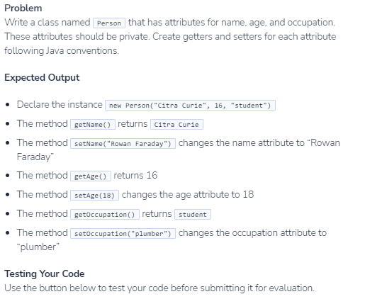 Problem
Write a class named Person that has attributes for name, age, and occupation.
These attributes should be private. Create getters and setters for each attribute
following Java conventions.
Expected Output
• Declare the instance new Person("Citra Curie", 16, "student")
• The method getName() returns Citra Curie
• The method setName("Rowan Faraday") changes the name attribute to "Rowan
Faraday"
• The method getage() returns 16
• The method setAge(18) changes the age attribute to 18
• The method getOccupation() returns student
• The method setőccupation("plumber") changes the occupation attribute to
"plumber"
Testing Your Code
Use the button below to test your code before submitting it for evaluation.
