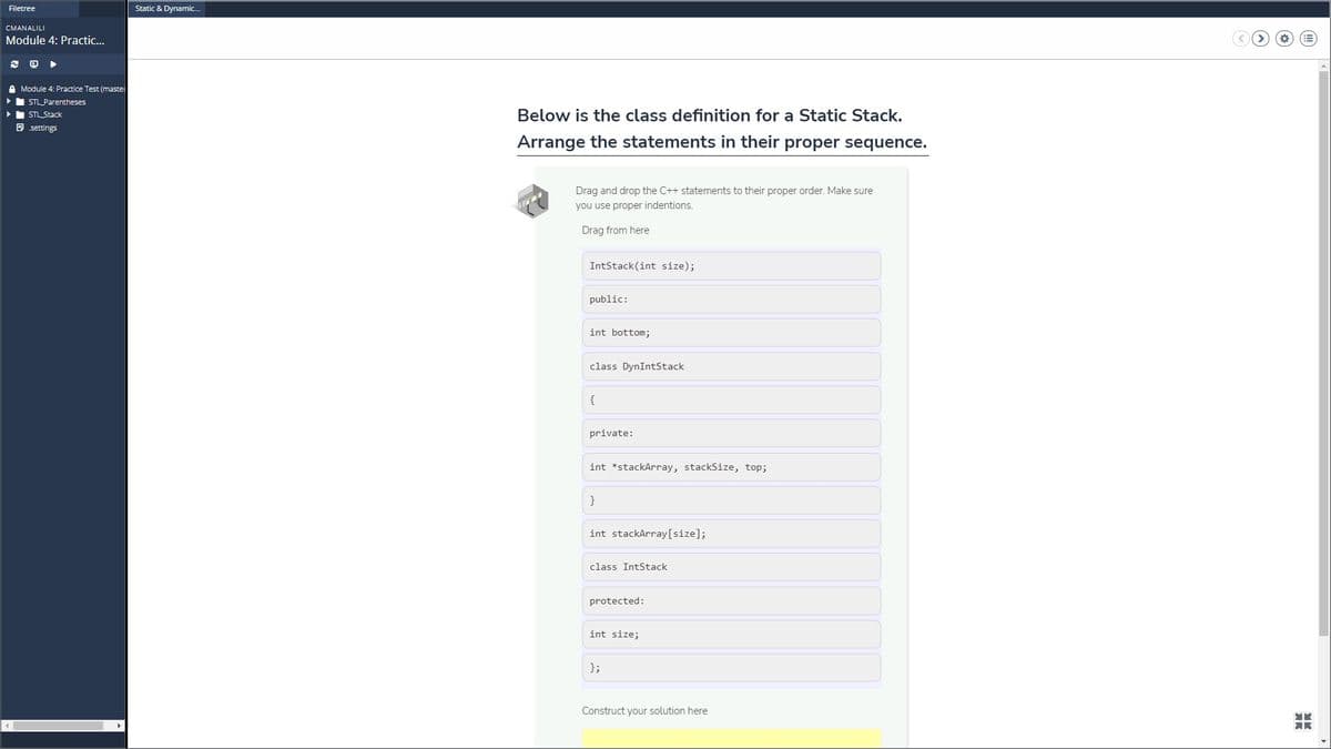 Filetree
Static & Dynamic.
CMANALILI
Module 4: Practic...
A Module 4: Practice Test (master
•I STL Parentheses
> STL Stack
Below is the class definition for a Static Stack.
B settings
Arrange the statements in their proper sequence.
Drag and drop the C++ statements to their proper order. Make sure
you use proper indentions.
Drag from here
IntStack(int size);
public:
int bottom;
class DynIntStack
{
private:
int *stackArray, stackSize, top;
}
int stackArray[size];
class IntStack
protected:
int size;
};
Construct your solution here
