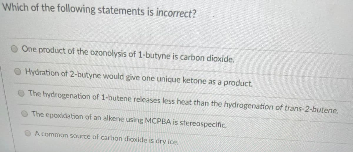 Which of the following statements is incorrect?
O One product of the ozonolysis of 1-butyne is carbon dioxide.
O Hydration of 2-butyne would give one unique ketone as a product.
O The hydrogenation of 1-butene releases less heat than the hydrogenation of trans-2-butene.
The epoxidation of an alkene using MCPBA is stereospecific.
A common source of carbon dioxide is dry ice.
