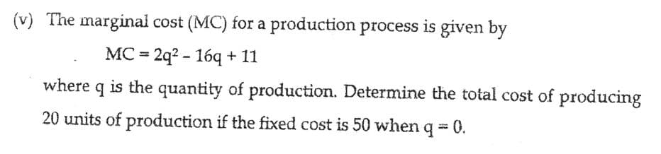 (v) The marginal cost (MC) for a production process is given by
МC - 2q? - 169 + 11
%3D
where q is the quantity of production. Determine the total cost of producing
20 units of production if the fixed cost is 50 when q = 0.
