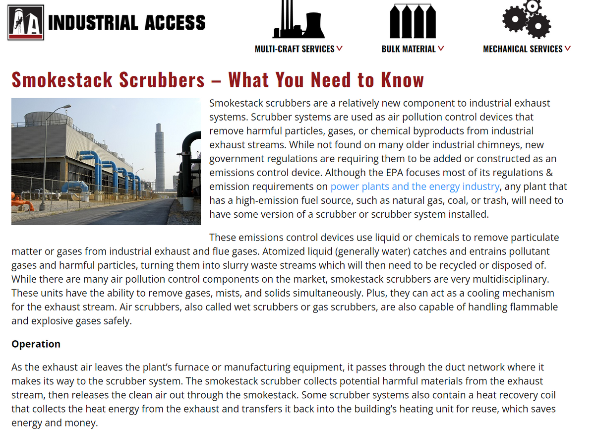 A INDUSTRIAL ACCESS
MULTI-CRAFT SERVICES ✓
BULK MATERIAL V
Smokestack Scrubbers- What You Need to Know
MECHANICAL SERVICES V
Smokestack scrubbers are a relatively new component to industrial exhaust
systems. Scrubber systems are used as air pollution control devices that
remove harmful particles, gases, or chemical byproducts from industrial
exhaust streams. While not found on many older industrial chimneys, new
government regulations are requiring them to be added or constructed as an
emissions control device. Although the EPA focuses most of its regulations &
emission requirements on power plants and the energy industry, any plant that
has a high-emission fuel source, such as natural gas, coal, or trash, will need to
have some version of a scrubber or scrubber system installed.
These emissions control devices use liquid or chemicals to remove particulate
matter or gases from industrial exhaust and flue gases. Atomized liquid (generally water) catches and entrains pollutant
gases § and harmful particles, turning them into slurry waste streams which will then need to be recycled or disposed of.
While there are many air pollution control components on the market, smokestack scrubbers are very multidisciplinary.
These units have the ability to remove gases, mists, and solids simultaneously. Plus, they can act as a cooling mechanism
for the exhaust stream. Air scrubbers, also called wet scrubbers or gas scrubbers, are also capable of handling flammable
and explosive gases safely.
Operation
As the exhaust air leaves the plant's furnace or manufacturing equipment, it passes through the duct network where it
makes its way to the scrubber system. The smokestack scrubber collects potential harmful materials from the exhaust
stream, then releases the clean air out through the smokestack. Some scrubber systems also contain a heat recovery coil
that collects the heat energy from the exhaust and transfers it back into the building's heating unit for reuse, which saves
energy and money.