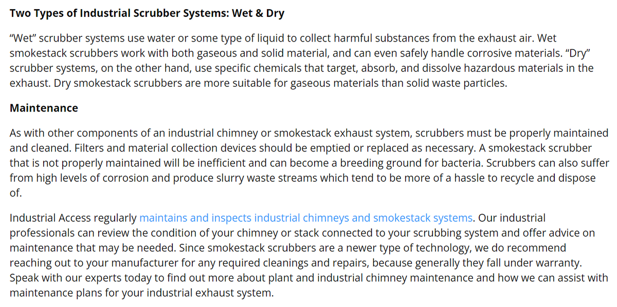Two Types of Industrial Scrubber Systems: Wet & Dry
"Wet" scrubber systems use water or some type of liquid to collect harmful substances from the exhaust air. Wet
smokestack scrubbers work with both gaseous and solid material, and can even safely handle corrosive materials. "Dry"
scrubber systems, on the other hand, use specific chemicals that target, absorb, and dissolve hazardous materials in the
exhaust. Dry smokestack scrubbers are more suitable for gaseous materials than solid waste particles.
Maintenance
As with other components of an industrial chimney or smokestack exhaust system, scrubbers must be properly maintained
and cleaned. Filters and material collection devices should be emptied or replaced as necessary. A smokestack scrubber
that is not properly maintained will be inefficient and can become a breeding ground for bacteria. Scrubbers can also suffer
from high levels of corrosion and produce slurry waste streams which tend to be more of a hassle to recycle and dispose
of.
Industrial Access regularly maintains and inspects industrial chimneys and smokestack systems. Our industrial
professionals can review the condition of your chimney or stack connected to your scrubbing system and offer advice on
maintenance that may be needed. Since smokestack scrubbers are a newer type of technology, we do recommend
reaching out to your manufacturer for any required cleanings and repairs, because generally they fall under warranty.
Speak with our experts today to find out more about plant and industrial chimney maintenance and how we can assist with
maintenance plans for your industrial exhaust system.