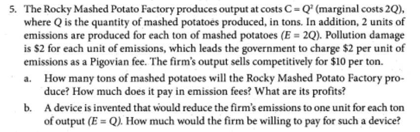 5. The Rocky Mashed Potato Factory produces output at costs C=Q² (marginal costs 2Q),
where Q is the quantity of mashed potatoes produced, in tons. In addition, 2 units of
emissions are produced for each ton of mashed potatoes (E = 2Q). Pollution damage
is $2 for each unit of emissions, which leads the government to charge $2 per unit of
emissions as a Pigovian fee. The firm's output sells competitively for $10 per ton.
a.
How many tons of mashed potatoes will the Rocky Mashed Potato Factory pro-
duce? How much does it pay in emission fees? What are its profits?
b.
A device is invented that would reduce the firm's emissions to one unit for each ton
of output (E = Q). How much would the firm be willing to pay for such a device?