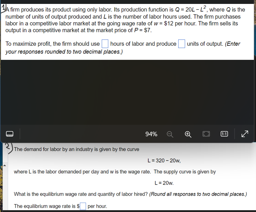 1A firm produces its product using only labor. Its production function is Q = 20L - L², where Q is the
number of units of output produced and L is the number of labor hours used. The firm purchases
labor in a competitive labor market at the going wage rate of w = $12 per hour. The firm sells its
output in a competitive market at the market price of P = $7.
To maximize profit, the firm should use hours of labor and produce
your responses rounded to two decimal places.)
The demand for labor by an industry is given by the curve
94%
units of output. (Enter
1:1
L = 320-20w,
where L is the labor demanded per day and w is the wage rate. The supply curve is given by
L = 20w.
What is the equilibrium wage rate and quantity of labor hired? (Round all responses to two decimal places.)
The equilibrium wage rate is $ per hour.