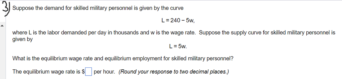 Suppose the demand for skilled military personnel is given by the curve
L=240 - 5w,
where L is the labor demanded per day in thousands and w is the wage rate. Suppose the supply curve for skilled military personnel is
given by
L = 5w.
What is the equilibrium wage rate and equilibrium employment for skilled military personnel?
The equilibrium wage rate is $ per hour. (Round your response to two decimal places.)