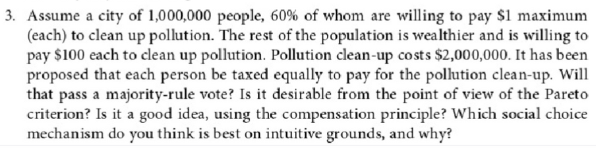 3. Assume a city of 1,000,000 people, 60% of whom are willing to pay $1 maximum
(each) to clean up pollution. The rest of the population is wealthier and is willing to
pay $100 each to clean up pollution. Pollution clean-up costs $2,000,000. It has been
proposed that each person be taxed equally to pay for the pollution clean-up. Will
that pass a majority-rule vote? Is it desirable from the point of view of the Pareto
criterion? Is it a good idea, using the compensation principle? Which social choice
mechanism do you think is best on intuitive grounds, and why?