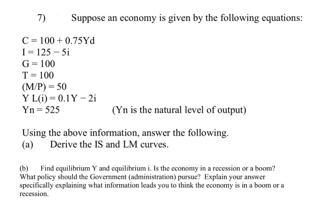 7)
Suppose an economy is given by the following equations:
C = 100+ 0.75Yd
I = 125 - 5i
G = 100
T = 100
(M/P) = 50
Y L(i) = 0.1Y - 2i
Yn = 525
(Yn is the natural level of output)
Using the above information, answer the following.
(a) Derive the IS and LM curves.
(b) Find equilibrium Y and equilibrium i. Is the economy in a recession or a boom?
What policy should the Government (administration) pursue? Explain your answer
specifically explaining what information leads you to think the economy is in a boom or a
recession.