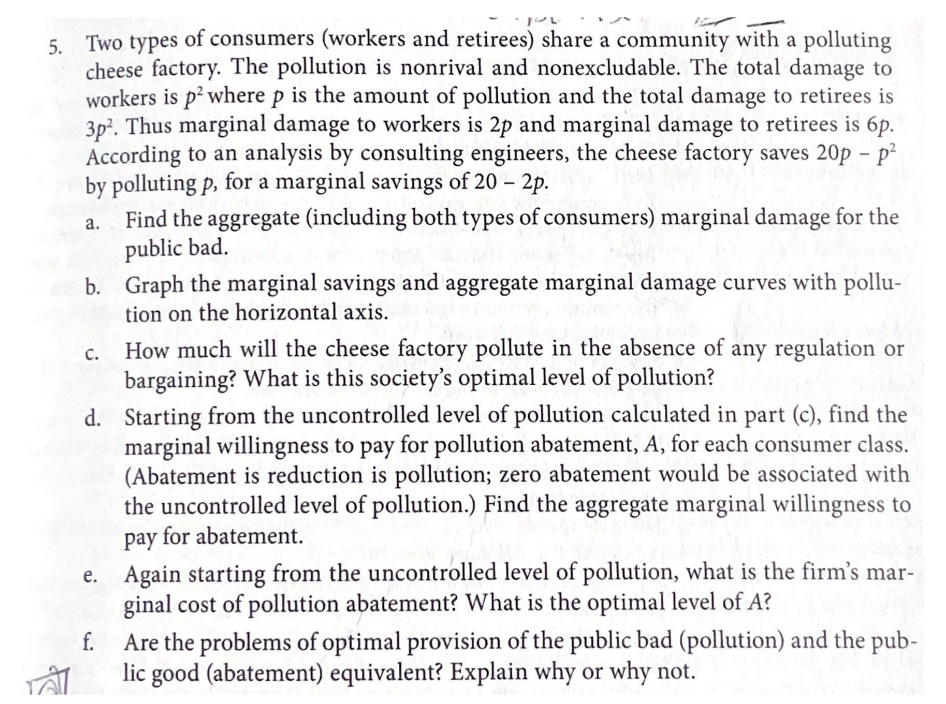 you
5. Two types of consumers (workers and retirees) share a community with a polluting
cheese factory. The pollution is nonrival and nonexcludable. The total damage to
workers is p² where p is the amount of pollution and the total damage to retirees is
3p². Thus marginal damage to workers is 2p and marginal damage to retirees is 6p.
According to an analysis by consulting engineers, the cheese factory saves 20p - p²
by polluting p, for a marginal savings of 20 - 2p.
a.
TAT
Find the aggregate (including both types of consumers) marginal damage for the
public bad.
b. Graph the marginal savings and aggregate marginal damage curves with pollu-
tion on the horizontal axis.
C.
How much will the cheese factory pollute in the absence of any regulation or
bargaining? What is this society's optimal level of pollution?
d. Starting from the uncontrolled level of pollution calculated in part (c), find the
marginal willingness to pay for pollution abatement, A, for each consumer class.
(Abatement is reduction is pollution; zero abatement would be associated with
the uncontrolled level of pollution.) Find the aggregate marginal willingness to
pay for abatement.
e. Again starting from the uncontrolled level of pollution, what is the firm's mar-
ginal cost of pollution abatement? What is the optimal level of A?
f.
Are the problems of optimal provision of the public bad (pollution) and the pub-
lic good (abatement) equivalent? Explain why or why not.