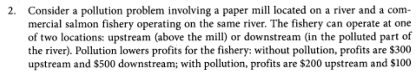 2. Consider a pollution problem involving a paper mill located on a river and a com-
mercial salmon fishery operating on the same river. The fishery can operate at one
of two locations: upstream (above the mill) or downstream (in the polluted part of
the river). Pollution lowers profits for the fishery: without pollution, profits are $300
upstream and $500 downstream; with pollution, profits are $200 upstream and $100