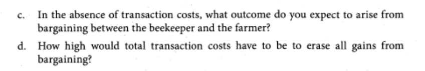 In the absence of transaction costs, what outcome do you expect to arise from
bargaining between the beekeeper and the farmer?
d. How high would total transaction costs have to be to erase all gains from
bargaining?