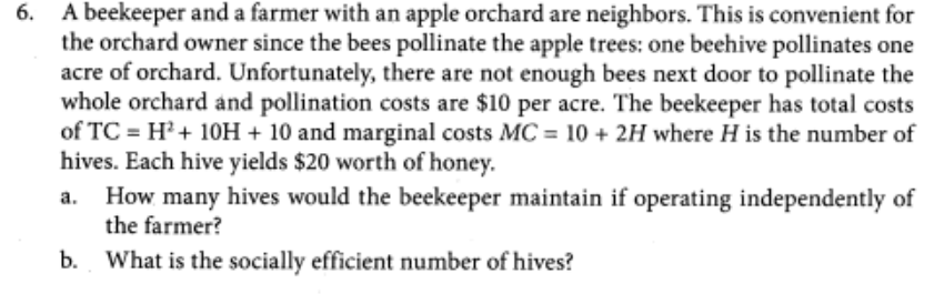 6. A beekeeper and a farmer with an apple orchard are neighbors. This is convenient for
the orchard owner since the bees pollinate the apple trees: one beehive pollinates one
acre of orchard. Unfortunately, there are not enough bees next door to pollinate the
whole orchard and pollination costs are $10 per acre. The beekeeper has total costs
of TC = H²+ 10H + 10 and marginal costs MC = 10 + 2H where H is the number of
hives. Each hive yields $20 worth of honey.
How many hives would the beekeeper maintain if operating independently of
the farmer?
b. What is the socially efficient number of hives?
