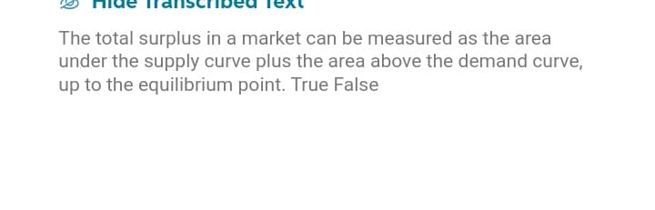 The total surplus in a market can be measured as the area
under the supply curve plus the area above the demand curve,
up to the equilibrium point. True False