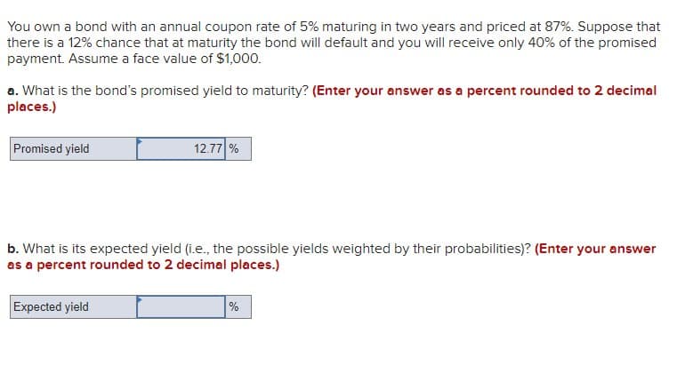 You own a bond with an annual coupon rate of 5% maturing in two years and priced at 87%. Suppose that
there is a 12% chance that at maturity the bond will default and you will receive only 40% of the promised
payment. Assume a face value of $1,000.
a. What is the bond's promised yield to maturity? (Enter your answer as a percent rounded to 2 decimal
places.)
Promised yield
12.77%
b. What is its expected yield (i.e., the possible yields weighted by their probabilities)? (Enter your answer
as a percent rounded to 2 decimal places.)
Expected yield
%