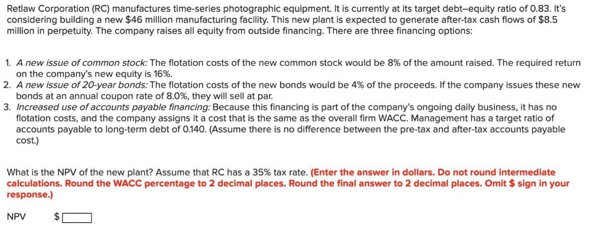 Retlaw Corporation (RC) manufactures time-series photographic equipment. It is currently at its target debt-equity ratio of 0.83. It's
considering building a new $46 million manufacturing facility. This new plant is expected to generate after-tax cash flows of $8.5
million in perpetuity. The company raises all equity from outside financing. There are three financing options:
1. A new issue of common stock: The flotation costs of the new common stock would be 8% of the amount raised. The required return
on the company's new equity is 16%.
2. A new issue of 20-year bonds: The flotation costs of the new bonds would be 4% of the proceeds. If the company issues these new
bonds at an annual coupon rate of 8.0%, they will sell at par.
3. Increased use of accounts payable financing: Because this financing is part of the company's ongoing daily business, it has no
flotation costs, and the company assigns it a cost that is the same as the overall firm WACC. Management has a target ratio of
accounts payable to long-term debt of 0.140. (Assume there is no difference between the pre-tax and after-tax accounts payable
cost.)
What is the NPV of the new plant? Assume that RC has a 35% tax rate. (Enter the answer in dollars. Do not round intermediate
calculations. Round the WACC percentage to 2 decimal places. Round the final answer to 2 decimal places. Omit $ sign in your
response.)
NPV
$