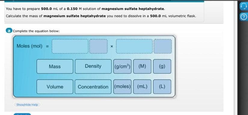 You have to prepare 500.0 mL of a 0.150 M solution of magnesium sulfate heptahydrate.
Calculate the mass of magnesium sulfate heptahydrate you need to dissolve in a 500.0 mL volumetric flask.
a Complete the equation below:
Moles (mol) =
Show/Hide Help
Mass
Volume
Density (g/cm³) (M) (g)
Concentration (moles) (mL) (L)