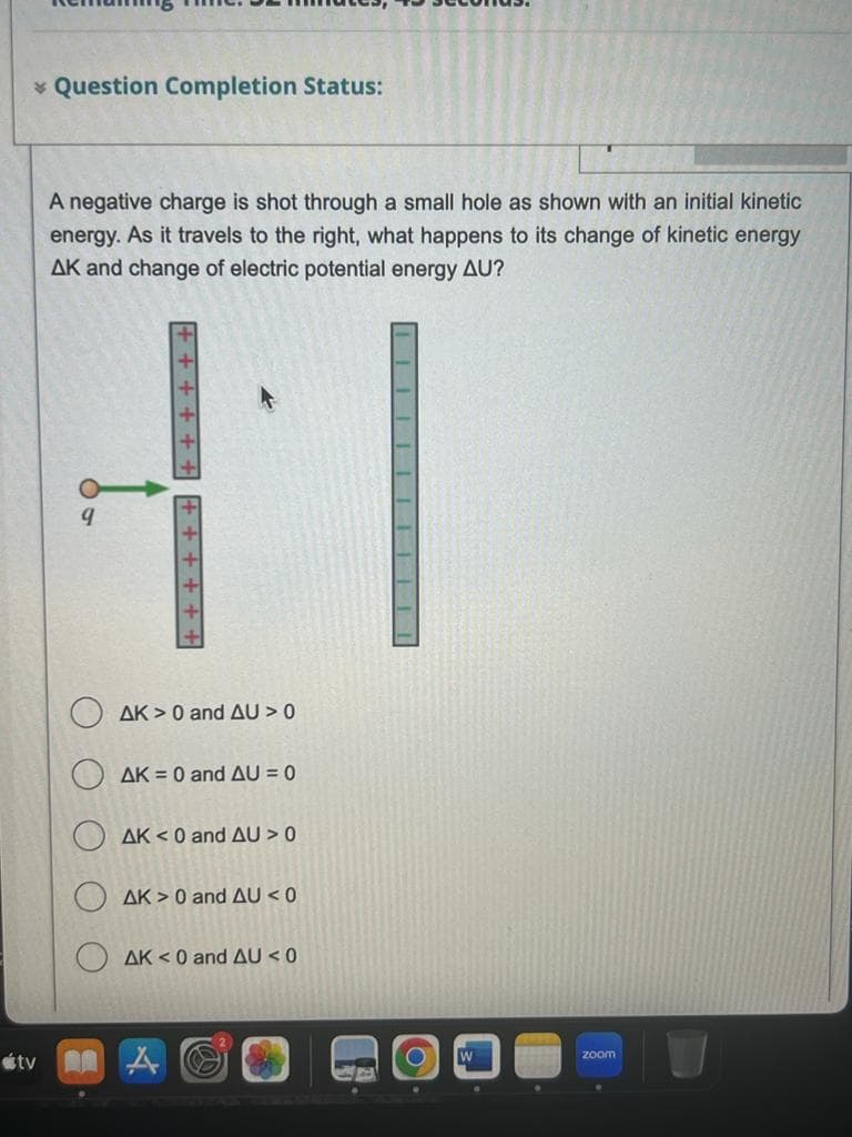 * Question Completion Status:
A negative charge is shot through a small hole as shown with an initial kinetic
energy. As it travels to the right, what happens to its change of kinetic energy
AK and change of electric potential energy AU?
11
+++++
++++++
AK> 0 and AU > 0
AK = 0 and AU = 0
AK <0 and AU > 0
AK> 0 and AU < 0
tv A
AK <0 and AU <0
▬▬▬▬||▬▬▬▬▬||||
O
zoom