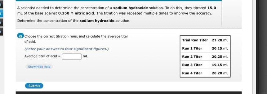 t
1
A scientist needed to determine the concentration of a sodium hydroxide solution. To do this, they titrated 15.0
mL of the base against 0.350 M nitric acid. The titration was repeated multiple times to improve the accuracy.
Determine the concentration of the sodium hydroxide solution.
a Choose the correct titration runs, and calculate the average titer
of acid.
(Enter your answer to four significant figures.)
ML
Average titer of acid =
Show/Hide Help
Submit
Trial Run Titer
Run 1 Titer
Run 2 Titer
Run 3 Titer
Run 4 Titer
21.20 mL
20.15 mL
20.25 mL
19.15 mL
20.20 mL