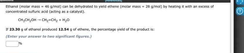 Ethanol (molar mass = 46 g/mol) can be dehydrated to yield ethene (molar mass = 28 g/mol) by heating it with an excess of
concentrated sulfuric acid (acting as a catalyst).
CH3CH₂OH → CH₂=CH₂ + H₂O
If 23.30 g of ethanol produced 12.54 g of ethene, the percentage yield of the product is:
(Enter your answer to two significant figures.)
%