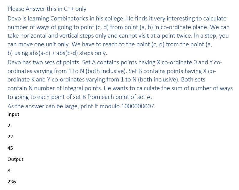 Please Answer this in C++ only
Devo is learning Combinatorics in his college. He finds it very interesting to calculate
number of ways of going to point (c, d) from point (a, b) in co-ordinate plane. We can
take horizontal and vertical steps only and cannot visit at a point twice. In a step, you
can move one unit only. We have to reach to the point (c, d) from the point (a,
b) using abs(a-c) + abs(b-d) steps only.
Devo has two sets of points. Set A contains points having X co-ordinate 0 and Y co-
ordinates varying from 1 to N (both inclusive). Set B contains points having X co-
ordinate K and Y co-ordinates varying from 1 to N (both inclusive). Both sets
contain N number of integral points. He wants to calculate the sum of number of ways
to going to each point of set B from each point of set A.
As the answer can be large, print it modulo 1000000007.
Input
2
22
45
Output
8
236