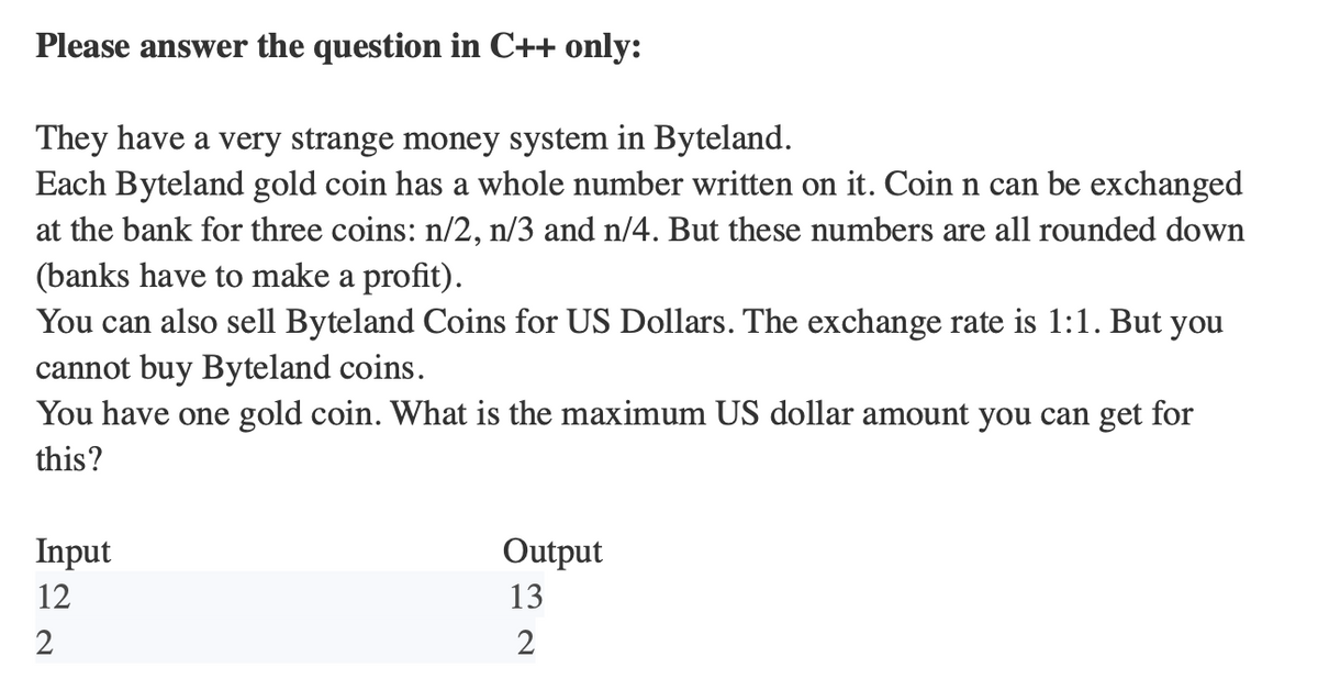 Please answer the question in C++ only:
They have a very strange money system in Byteland.
Each Byteland gold coin has a whole number written on it. Coin n can be exchanged
at the bank for three coins: n/2, n/3 and n/4. But these numbers are all rounded down
(banks have to make a profit).
You can also sell Byteland Coins for US Dollars. The exchange rate is 1:1. But you
cannot buy Byteland coins.
You have one gold coin. What is the maximum US dollar amount you can get for
this?
Input
12
2
Output
13
2