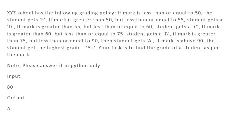 XYZ school has the following grading policy: If mark is less than or equal to 50, the
student gets 'F', If mark is greater than 50, but less than or equal to 55, student gets a
'D', If mark is greater than 55, but less than or equal to 60, student gets a 'C', If mark
is greater than 60, but less than or equal to 75, student gets a 'B', if mark is greater
than 75, but less than or equal to 90, then student gets 'A', if mark is above 90, the
student get the highest grade - 'A+'. Your task is to find the grade of a student as per
the mark
Note: Please answer it in python only.
Input
80
Output
A