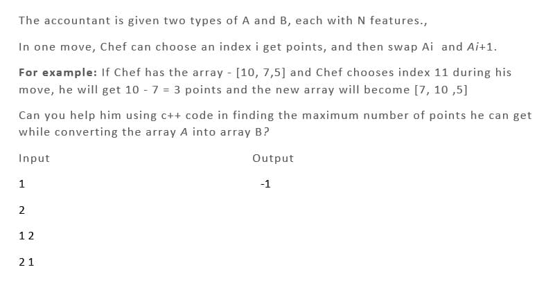 The accountant is given two types of A and B, each with N features.,
In one move, Chef can choose an index i get points, and then swap Ai and Ai+1.
For example: If Chef has the array - [10, 7,5] and Chef chooses index 11 during his
move, he will get 10 - 7 = 3 points and the new array will become [7, 10,5]
Can you help him using c++ code in finding the maximum number of points he can get
while converting the array A into array B?
Input
Output
1
2
12
21
-1