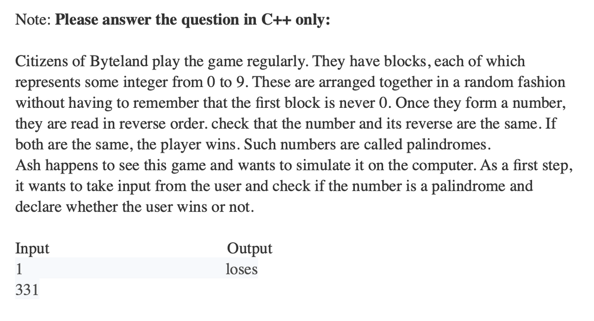 Note: Please answer the question in C++ only:
Citizens of Byteland play the game regularly. They have blocks, each of which
represents some integer from 0 to 9. These are arranged together in a random fashion
without having to remember that the first block is never 0. Once they form a number,
they are read in reverse order. check that the number and its reverse are the same. If
both are the same, the player wins. Such numbers are called palindromes.
Ash happens to see this game and wants to simulate it on the computer. As a first step,
it wants to take input from the user and check if the number is a palindrome and
declare whether the user wins or not.
Input
1
331
Output
loses