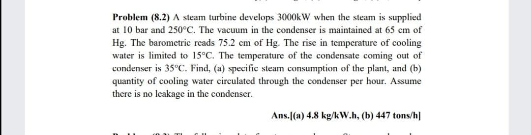 Problem (8.2) A steam turbine develops 3000kW when the steam is supplied
at 10 bar and 250°C. The vacuum in the condenser is maintained at 65 cm of
Hg. The barometric reads 75.2 cm of Hg. The rise in temperature of cooling
water is limited to 15°C. The temperature of the condensate coming out of
condenser is 35°C. Find, (a) specific steam consumption of the plant, and (b)
quantity of cooling water circulated through the condenser per hour. Assume
there is no leakage in the condenser.
Ans.[(a) 4.8 kg/kW.h, (b) 447 tons/h]
