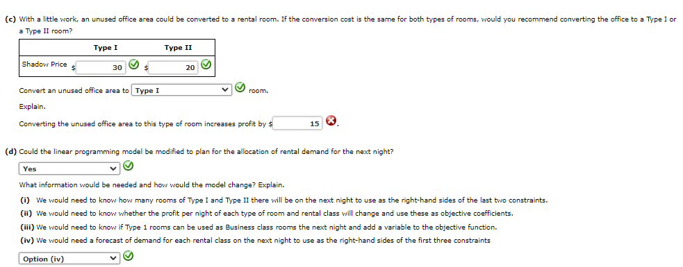 (c) with a little work, an unused office area could be converted to a rental room. If the conversion cost is the same for both types of rooms, would you recommend converting the office to a Type I or
a Type II room?
Shadow Price $
Type I
30
S
$
V
Type II
20
Convert an unused office area to Type I
Explain.
Converting the unused office area to this type of room increases profit by $
room.
15
X
(d) Could the linear programming model be modified to plan for the allocation of rental demand for the next night?
Yes
What information would be needed and how would the model change? Explain.
(i) We would need to know how many rooms of Type I and Type II there will be on the next night to use as the right-hand sides of the last two constraints.
(ii) We would need to know whether the profit per night of each type of room and rental class will change and use these as objective coefficients.
(iii) We would need to know if Type 1 rooms can be used as Business class rooms the next night and add a variable to the objective function.
(iv) We would need a forecast of demand for each rental class on the next night to use as the right-hand sides of the first three constraints
Option (iv)