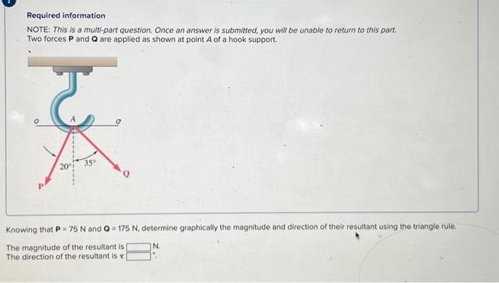 Required information
NOTE: This is a multi-part question. Once an answer is submitted, you will be unable to return to this part.
Two forces P and Q are applied as shown at point A of a hook support.
ट
20°
35⁰
Knowing that P-75 N and Q=175 N, determine graphically the magnitude and direction of their resultant using the triangle rule.
N.
The magnitude of the resultant is |
The direction of the resultant is v