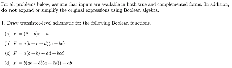 For all problems below, assume that inputs are available in both true and complemented forms. In addition,
do not expand or simplify the original expressions using Boolean algebra.
1. Draw transistor-level schematic for the following Boolean functions.
(a) F= (a + b)c + a
(b) F= a(b+c+d)(a + bc)
(c) F= a(c+b) + ad + bcd
(d) F = b(ab+eb(a + cd)) + ab