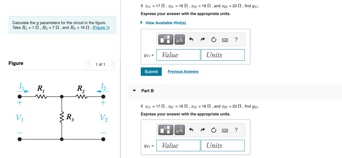 Calculate the y parameters for the circuit in the figure.
Take R₁ = 1, R₂ = 7 N, and R3 = 16 N. (Figure 1)
Figure
+
V₁
R₁
www
{R₂
R₂
www
1 of 1
+
V₂
If 211 = 17, 221 = 16 , 212 = 16 , and 222 =23, find y₁1.
Express your answer with the appropriate units.
► View Available Hint(s)
Y11 =
Submit
Part B
Y21 =
μÅ
Value
0
Previous Answers
If 211 = 17, 221 = 16, 212 = 16, and 222 =23N, find y21.
Express your answer with the appropriate units.
μÅ
Units
Value
?
Units
?