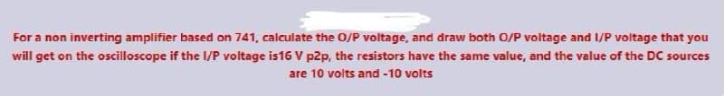 For a non inverting amplifier based on 741, calculate the O/P voltage, and draw both O/P voltage and I/P voltage that you
will get on the oscilloscope if the lI/P voltage is16 V p2p, the resistors have the same value, and the value of the DC sources
are 10 volts and -10 volts
