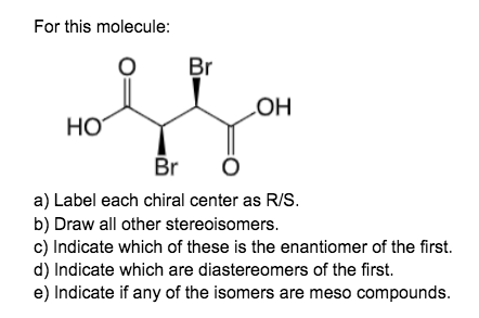 For this molecule:
Br
LOH
HO
Br
a) Label each chiral center as R/S.
b) Draw all other stereoisomers.
c) Indicate which of these is the enantiomer of the first.
d) Indicate which are diastereomers of the first.
e) Indicate if any of the isomers are meso compounds.
