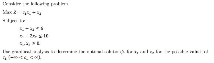 Consider the following problem.
Max Z = C₁x₁ + x₂
Subject to:
x₁ + x₂ ≤ 6
x₁ + 2x₂ ≤ 10
x₁, x₂ ≥ 0.
Use graphical analysis to determine the optimal solution/s for x₁ and x₂ for the possible values of
C₁ (-00<c₁ < 00).