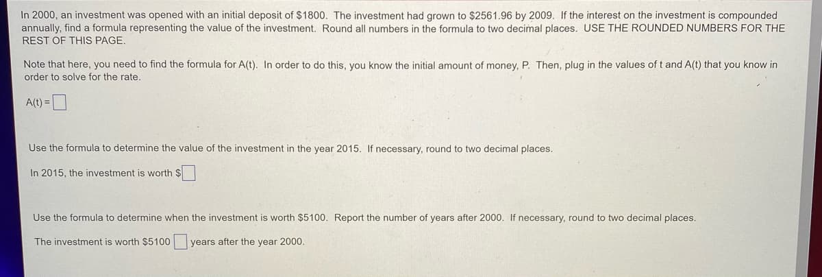 In 2000, an investment was opened with an initial deposit of $1800. The investment had grown to $2561.96 by 2009. If the interest on the investment is compounded
annually, find a formula representing the value of the investment. Round all numbers in the formula to two decimal places. USE THE ROUNDED NUMBERS FOR THE
REST OF THIS PAGE.
Note that here, you need to find the formula for A(t). In order to do this, you know the initial amount of money, P. Then, plug in the values of t and A(t) that you know in
order to solve for the rate.
A(t) =
Use the formula to determine the value of the investment in the year 2015. If necessary, round to two decimal places.
In 2015, the investment is worth $
Use the formula to determine when the investment is worth $5100. Report the number of years after 2000. If necessary, round to two decimal places.
The investment is worth $5100 years after the year 2000.