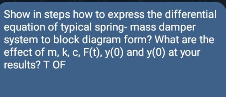 Show in steps how to express the differential
equation of typical spring- mass damper
system to block diagram form? What are the
effect of m, k, c, F(t), y(0) and y(0) at your
results? T OF
