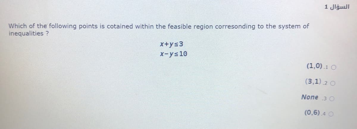 السؤال 1
Which of the following points is cotained within the feasible region corresonding to the system of
inequalities ?
x+ys3
x-ys10
(1,0).1 O
(3,1).2 O
None 3 O
(0,6).4 O
