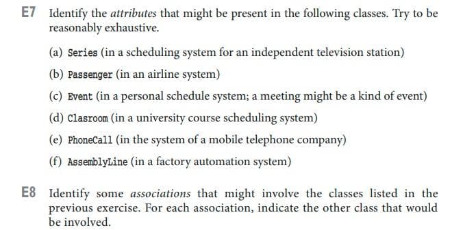 E7 Identify the attributes that might be present in the following classes. Try to be
reasonably exhaustive.
(a) Series (in a scheduling system for an independent television station)
(b) Passenger (in an airline system)
(c) Event (in a personal schedule system; a meeting might be a kind of event)
(d) Clasroom (in a university course scheduling system)
(e) PhoneCall (in the system of a mobile telephone company)
(f) AssemblyLine (in a factory automation system)
E8 Identify some associations that might involve the classes listed in the
previous exercise. For each association, indicate the other class that would
be involved.
