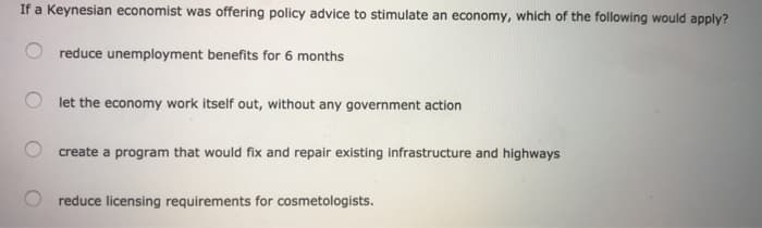 If a Keynesian economist was offering policy advice to stimulate an economy, which of the following would apply?
reduce unemployment benefits for 6 months
let the economy work itself out, without any government action
create a program that would fix and repair existing infrastructure and highways
reduce licensing requirements for cosmetologists.