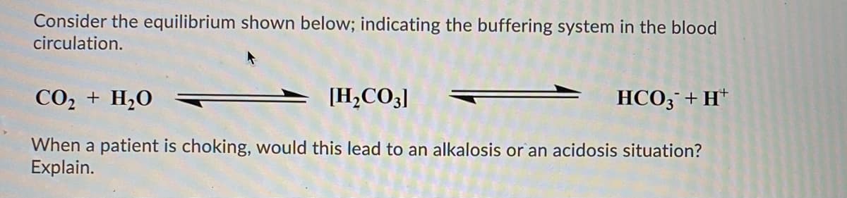 Consider the equilibrium shown below; indicating the buffering system in the blood
circulation.
CO, + H,0
[H,CO3]
HCO3¯+H*
When a patient is choking, would this lead to an alkalosis or an acidosis situation?
Explain.
