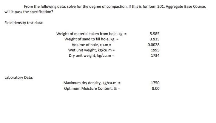 From the following data, solve for the degree of compaction. If this is for Item 201, Aggregate Base Course,
will it pass the specification?
Field density test data:
Weight of material taken from hole, kg. =
Weight of sand to fill hole, kg. =
5.585
3.935
Volume of hole, cu.m =
Wet unit weight, kg/cu.m =
Dry unit weight, kg/cu.m =
0.0028
1995
1734
Laboratory Data:
Maximum dry density, kg/cu.m. =
1750
Optimum Moisture Content, % =
8.00
