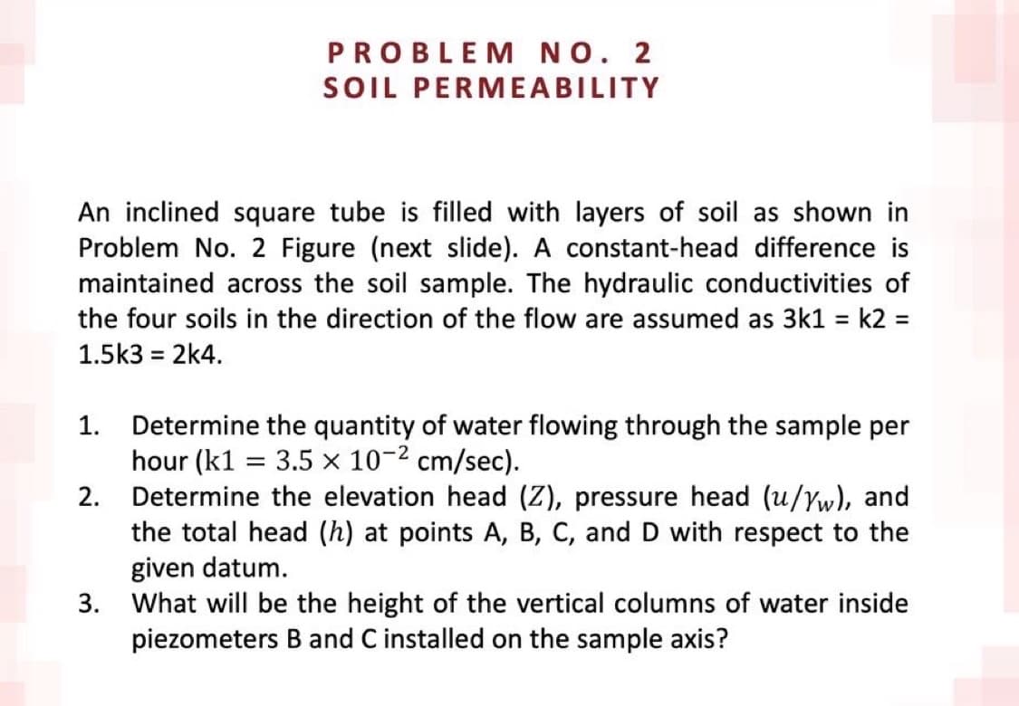 PROBLEM NO. 2
SOIL PERMEABILITY
An inclined square tube is filled with layers of soil as shown in
Problem No. 2 Figure (next slide). A constant-head difference is
maintained across the soil sample. The hydraulic conductivities of
the four soils in the direction of the flow are assumed as 3k1 = k2 =
1.5k3 = 2k4.
1.
Determine the quantity of water flowing through the sample per
hour (k1 = 3.5 x 10-2 cm/sec).
2. Determine the elevation head (Z), pressure head (u/Yw), and
the total head (h) at points A, B, C, and D with respect to the
given datum.
3.
What will be the height of the vertical columns of water inside
piezometers B and C installed on the sample axis?